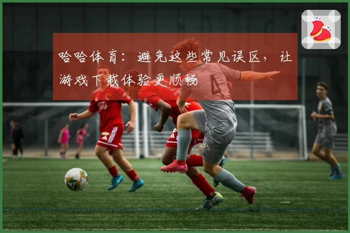 哈哈体育：避免这些常见误区，让游戏下载体验更顺畅