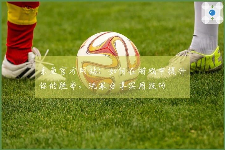 乐鱼官方网站：如何在游戏中提升你的胜率，玩家分享实用技巧