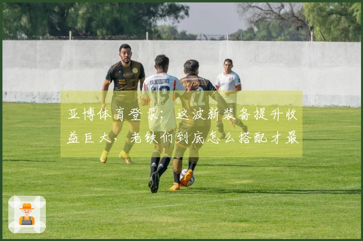 亚博体育登录：这波新装备提升收益巨大，老铁们到底怎么搭配才最划算？